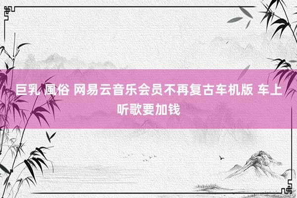 巨乳 風俗 网易云音乐会员不再复古车机版 车上听歌要加钱