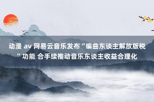 动漫 av 网易云音乐发布“编曲东谈主解放版税”功能 合手续推动音乐东谈主收益合理化