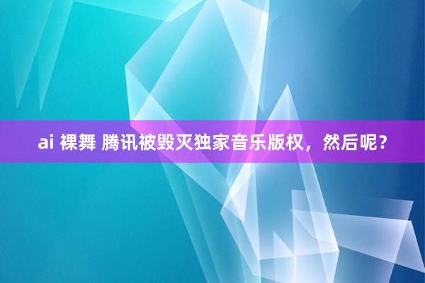 ai 裸舞 腾讯被毁灭独家音乐版权，然后呢？