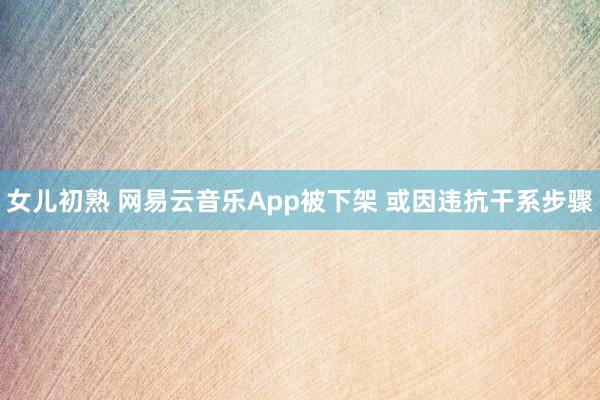 女儿初熟 网易云音乐App被下架 或因违抗干系步骤