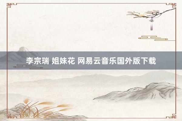 李宗瑞 姐妹花 网易云音乐国外版下载