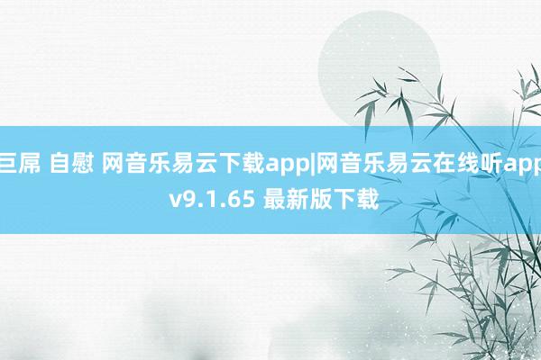 巨屌 自慰 网音乐易云下载app|网音乐易云在线听app v9.1.65 最新版下载