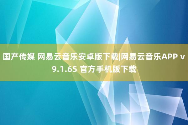 国产传媒 网易云音乐安卓版下载|网易云音乐APP v9.1.65 官方手机版下载