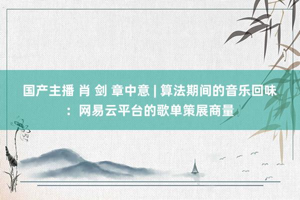 国产主播 肖 剑 章中意 | 算法期间的音乐回味：网易云平台的歌单策展商量