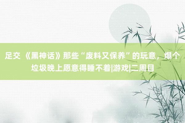 足交 《黑神话》那些“废料又保养”的玩意，爆个垃圾晚上愿意得睡不着|游戏|二周目