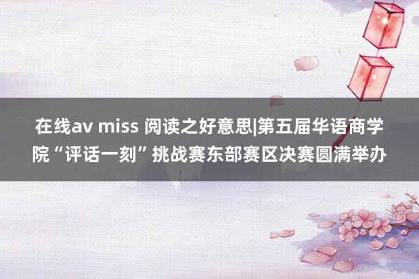 在线av miss 阅读之好意思|第五届华语商学院“评话一刻”挑战赛东部赛区决赛圆满举办