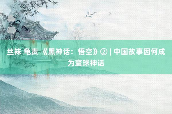 丝袜 龟责 《黑神话：悟空》② | 中国故事因何成为寰球神话