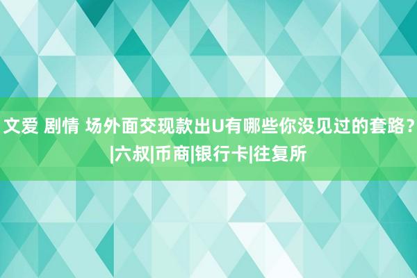 文爱 剧情 场外面交现款出U有哪些你没见过的套路？|六叔|币商|银行卡|往复所