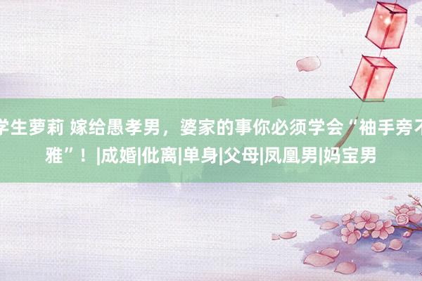 学生萝莉 嫁给愚孝男，婆家的事你必须学会“袖手旁不雅”！|成婚|仳离|单身|父母|凤凰男|妈宝男