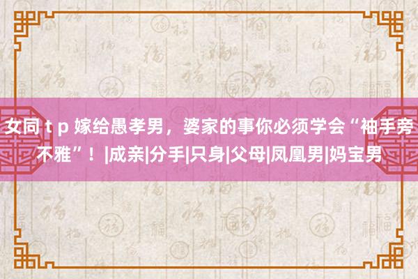 女同 t p 嫁给愚孝男，婆家的事你必须学会“袖手旁不雅”！|成亲|分手|只身|父母|凤凰男|妈宝男