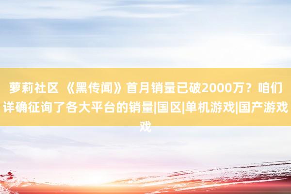 萝莉社区 《黑传闻》首月销量已破2000万？咱们详确征询了各大平台的销量|国区|单机游戏|国产游戏