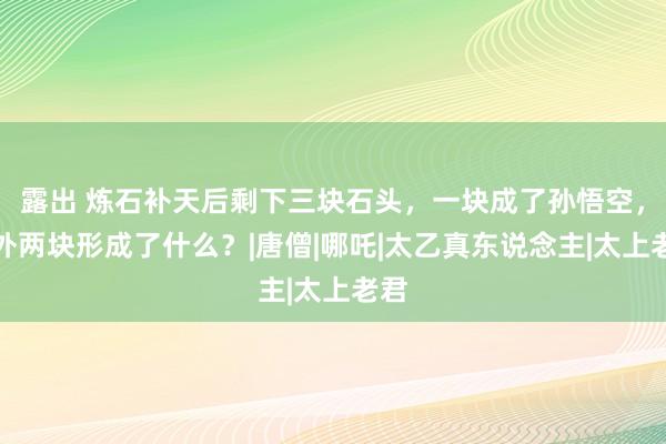 露出 炼石补天后剩下三块石头，一块成了孙悟空，另外两块形成了什么？|唐僧|哪吒|太乙真东说念主|太上老君