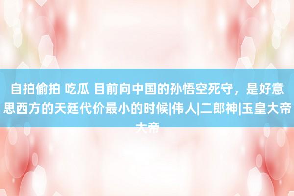 自拍偷拍 吃瓜 目前向中国的孙悟空死守，是好意思西方的天廷代价最小的时候|伟人|二郎神|玉皇大帝