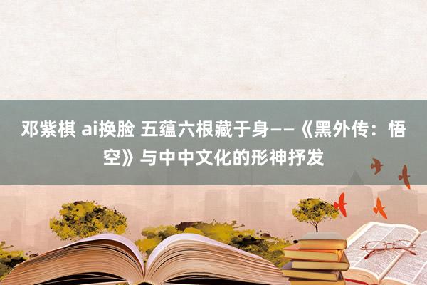 邓紫棋 ai换脸 五蕴六根藏于身——《黑外传：悟空》与中中文化的形神抒发