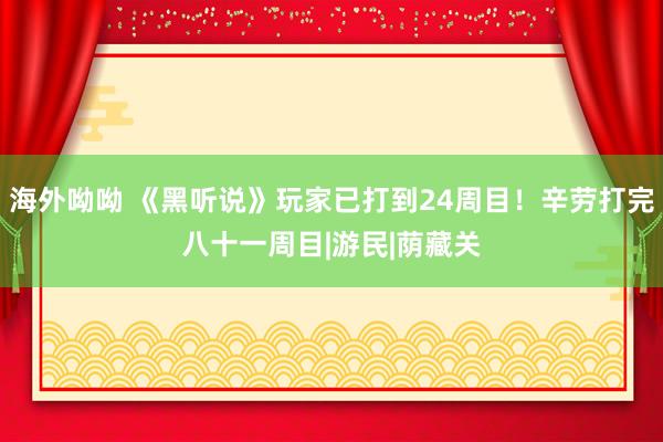 海外呦呦 《黑听说》玩家已打到24周目！辛劳打完八十一周目|游民|荫藏关