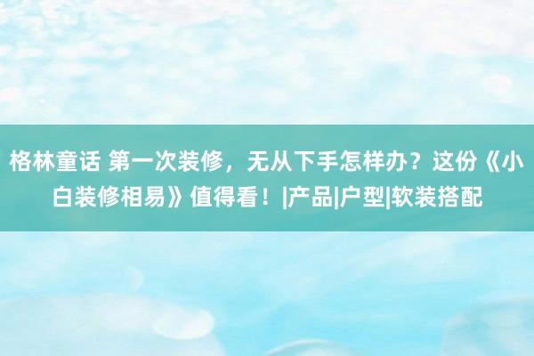 格林童话 第一次装修，无从下手怎样办？这份《小白装修相易》值得看！|产品|户型|软装搭配