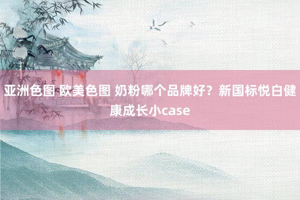 亚洲色图 欧美色图 奶粉哪个品牌好？新国标悦白健康成长小case