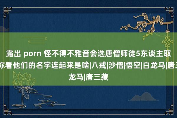 露出 porn 怪不得不雅音会选唐僧师徒5东谈主取经,你看他们的名字连起来是啥|八戒|沙僧|悟空|白龙马|唐三藏