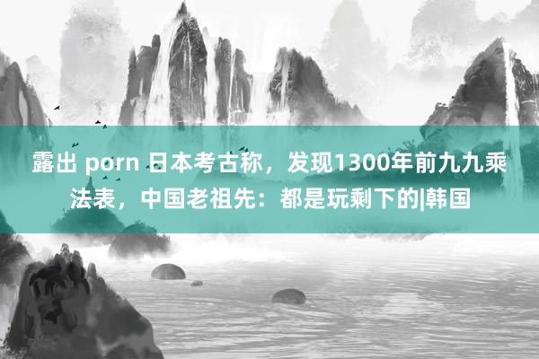露出 porn 日本考古称，发现1300年前九九乘法表，中国老祖先：都是玩剩下的|韩国