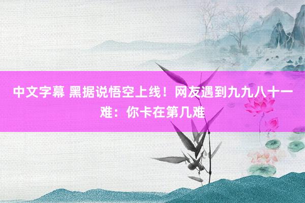 中文字幕 黑据说悟空上线！网友遇到九九八十一难：你卡在第几难