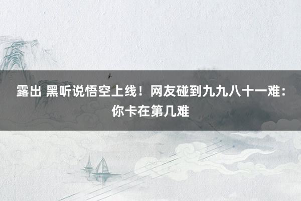 露出 黑听说悟空上线！网友碰到九九八十一难：你卡在第几难