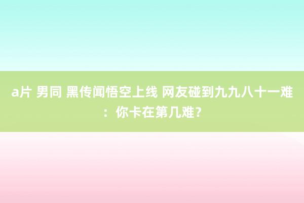 a片 男同 黑传闻悟空上线 网友碰到九九八十一难：你卡在第几难？