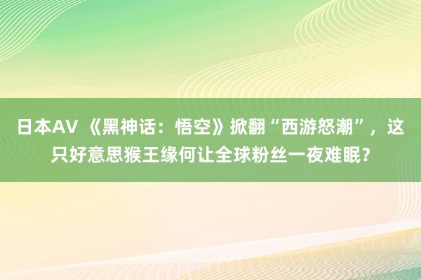 日本AV 《黑神话：悟空》掀翻“西游怒潮”，这只好意思猴王缘何让全球粉丝一夜难眠？