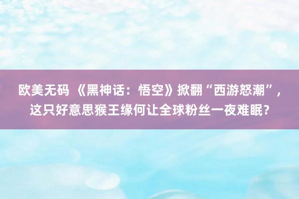 欧美无码 《黑神话：悟空》掀翻“西游怒潮”，这只好意思猴王缘何让全球粉丝一夜难眠？