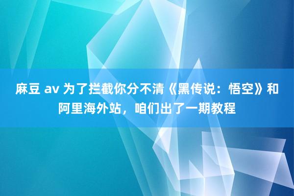 麻豆 av 为了拦截你分不清《黑传说：悟空》和阿里海外站，咱们出了一期教程