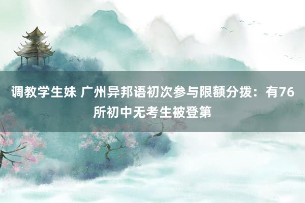 调教学生妹 广州异邦语初次参与限额分拨：有76所初中无考生被登第