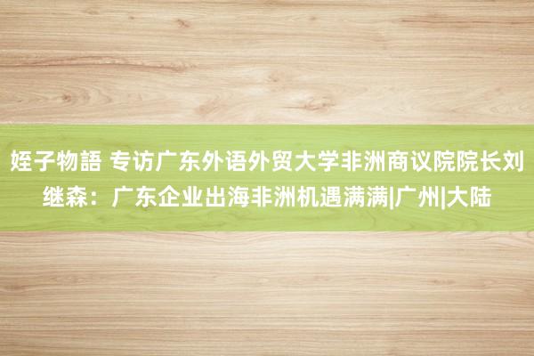姪子物語 专访广东外语外贸大学非洲商议院院长刘继森：广东企业出海非洲机遇满满|广州|大陆