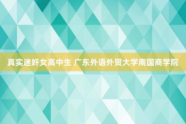 真实迷奸女高中生 广东外语外贸大学南国商学院