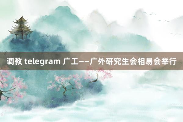 调教 telegram 广工——广外研究生会相易会举行