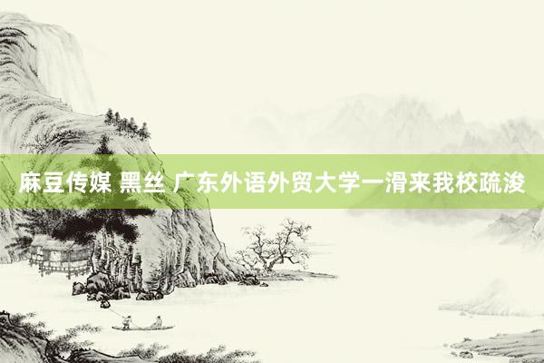 麻豆传媒 黑丝 广东外语外贸大学一滑来我校疏浚