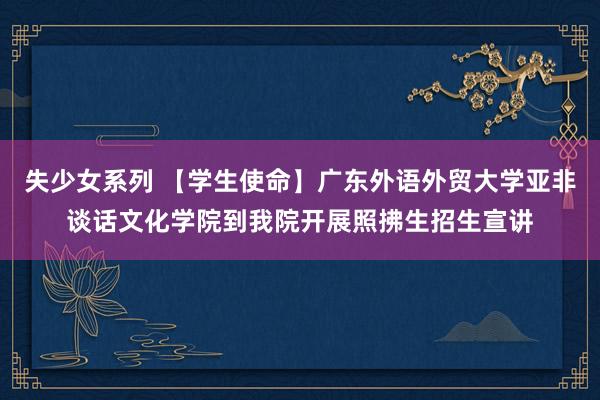 失少女系列 【学生使命】广东外语外贸大学亚非谈话文化学院到我院开展照拂生招生宣讲