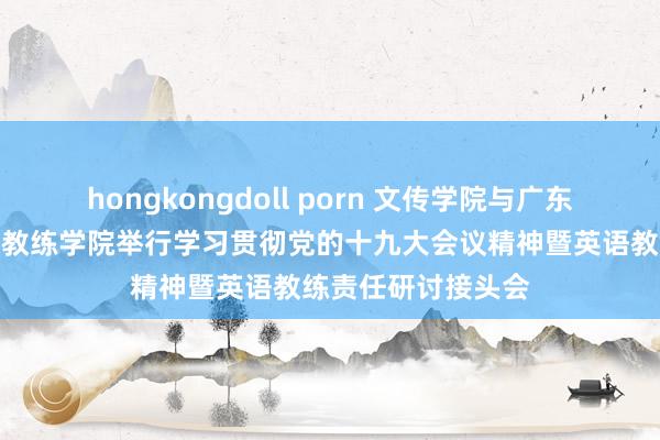 hongkongdoll porn 文传学院与广东外语外贸大学英语教练学院举行学习贯彻党的十九大会议精神暨英语教练责任研讨接头会
