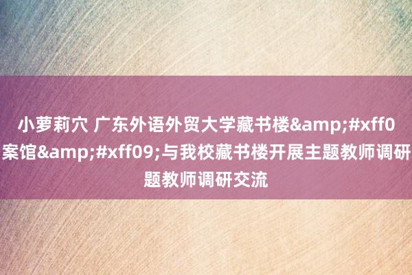 小萝莉穴 广东外语外贸大学藏书楼&#xff08;档案馆&#xff09;与我校藏书楼开展主题教师调研交流