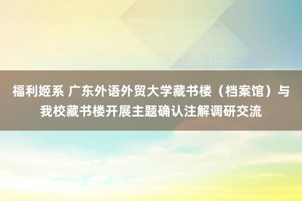 福利姬系 广东外语外贸大学藏书楼（档案馆）与我校藏书楼开展主题确认注解调研交流