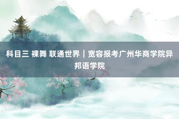 科目三 裸舞 联通世界｜宽容报考广州华商学院异邦语学院