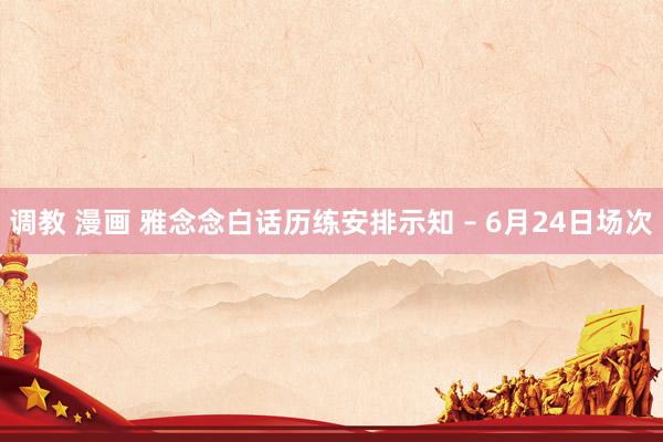 调教 漫画 雅念念白话历练安排示知 – 6月24日场次