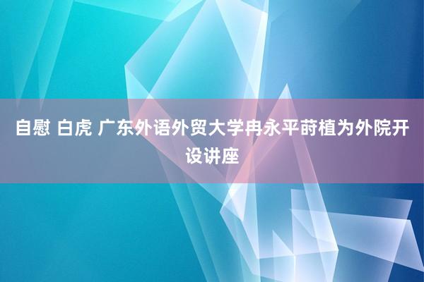 自慰 白虎 广东外语外贸大学冉永平莳植为外院开设讲座