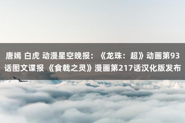 唐嫣 白虎 动漫星空晚报：《龙珠：超》动画第93话图文谍报 《食戟之灵》漫画第217话汉化版发布