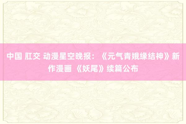 中国 肛交 动漫星空晚报：《元气青娥缘结神》新作漫画 《妖尾》续篇公布