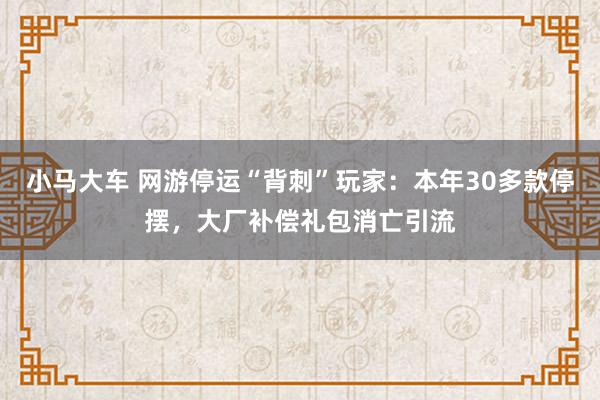 小马大车 网游停运“背刺”玩家：本年30多款停摆，大厂补偿礼包消亡引流
