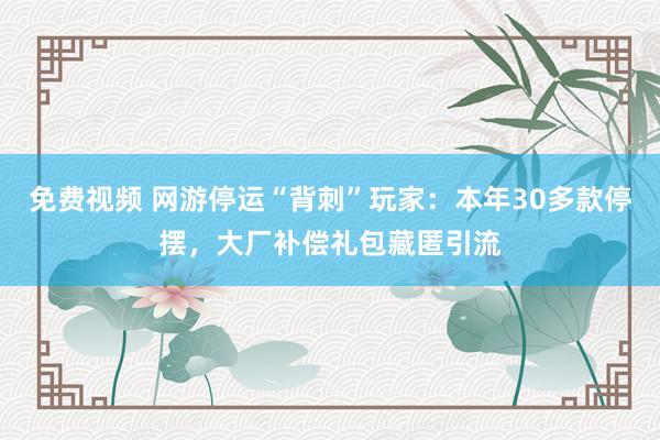 免费视频 网游停运“背刺”玩家：本年30多款停摆，大厂补偿礼包藏匿引流