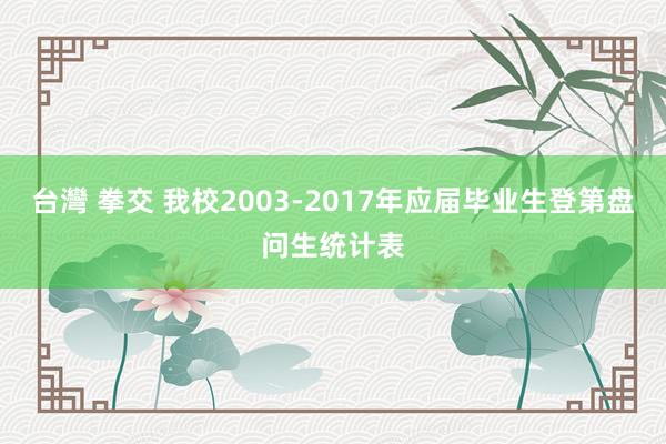 台灣 拳交 我校2003-2017年应届毕业生登第盘问生统计表