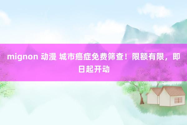mignon 动漫 城市癌症免费筛查！限额有限，即日起开动