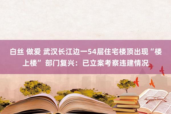 白丝 做爱 武汉长江边一54层住宅楼顶出现“楼上楼” 部门复兴：已立案考察违建情况