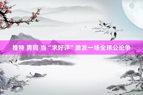 推特 男同 当“求好评”激发一场全球公论争