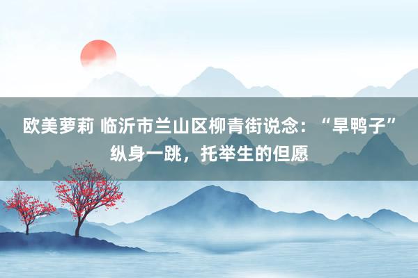 欧美萝莉 临沂市兰山区柳青街说念：“旱鸭子”纵身一跳，托举生的但愿